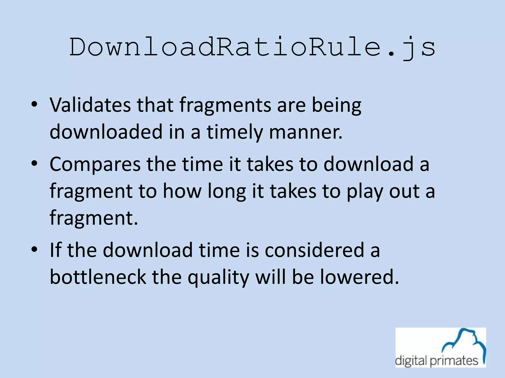 DownloadRatioRule.js 
• Validates that fragments are being 
downloaded in a timely manner. 
• Compares the time it takes to download a 
fragment to how long it takes to play out a 
fragment. 
• If the download time is considered a 
bottleneck the quality will be lowered. 
 