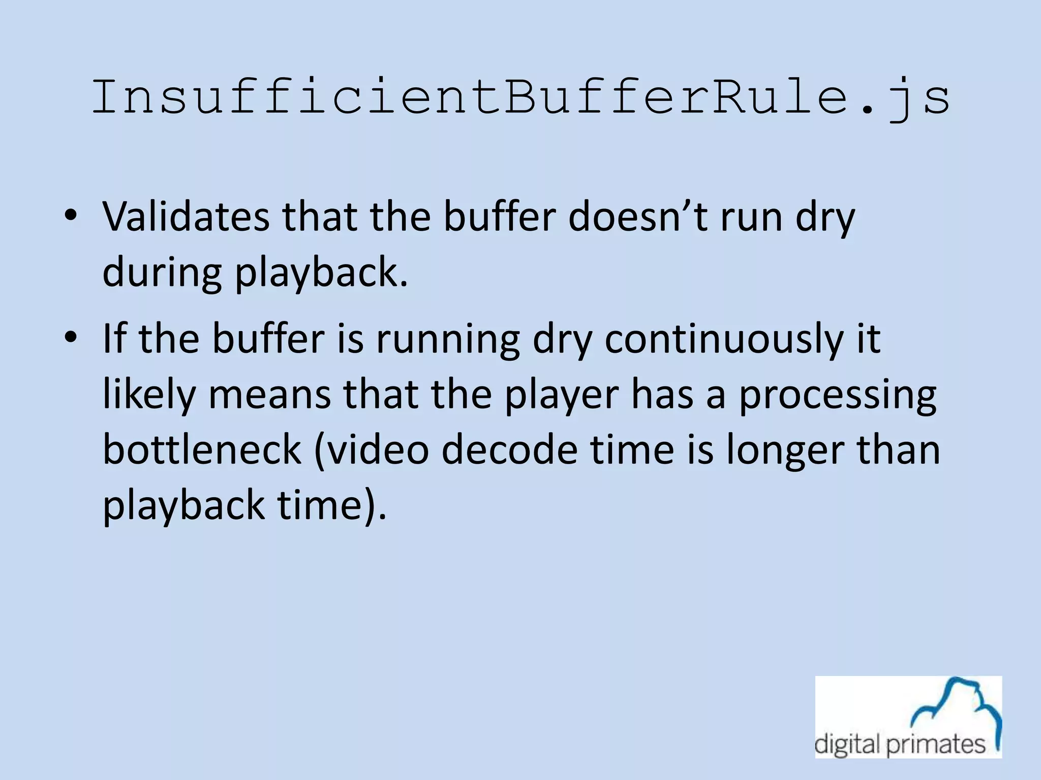 InsufficientBufferRule.js 
• Validates that the buffer doesn’t run dry 
during playback. 
• If the buffer is running dry continuously it 
likely means that the player has a processing 
bottleneck (video decode time is longer than 
playback time). 
 