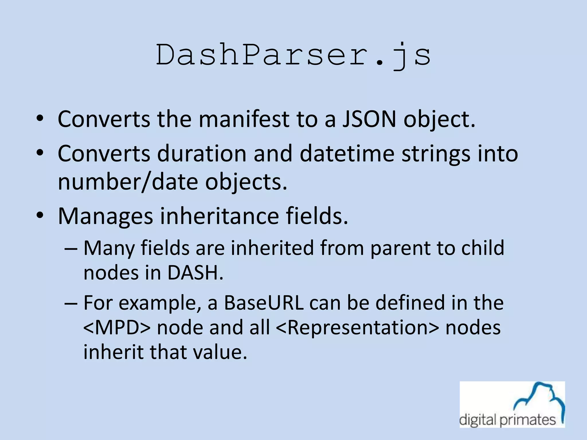 DashParser.js 
• Converts the manifest to a JSON object. 
• Converts duration and datetime strings into 
number/date objects. 
• Manages inheritance fields. 
– Many fields are inherited from parent to child 
nodes in DASH. 
– For example, a BaseURL can be defined in the 
<MPD> node and all <Representation> nodes 
inherit that value. 
 