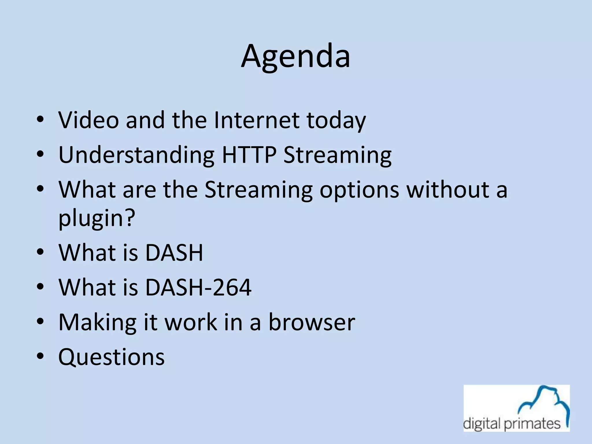 Agenda 
• Video and the Internet today 
• Understanding HTTP Streaming 
• What are the Streaming options without a 
plugin? 
• What is DASH 
• What is DASH-264 
• Making it work in a browser 
• Questions 
 