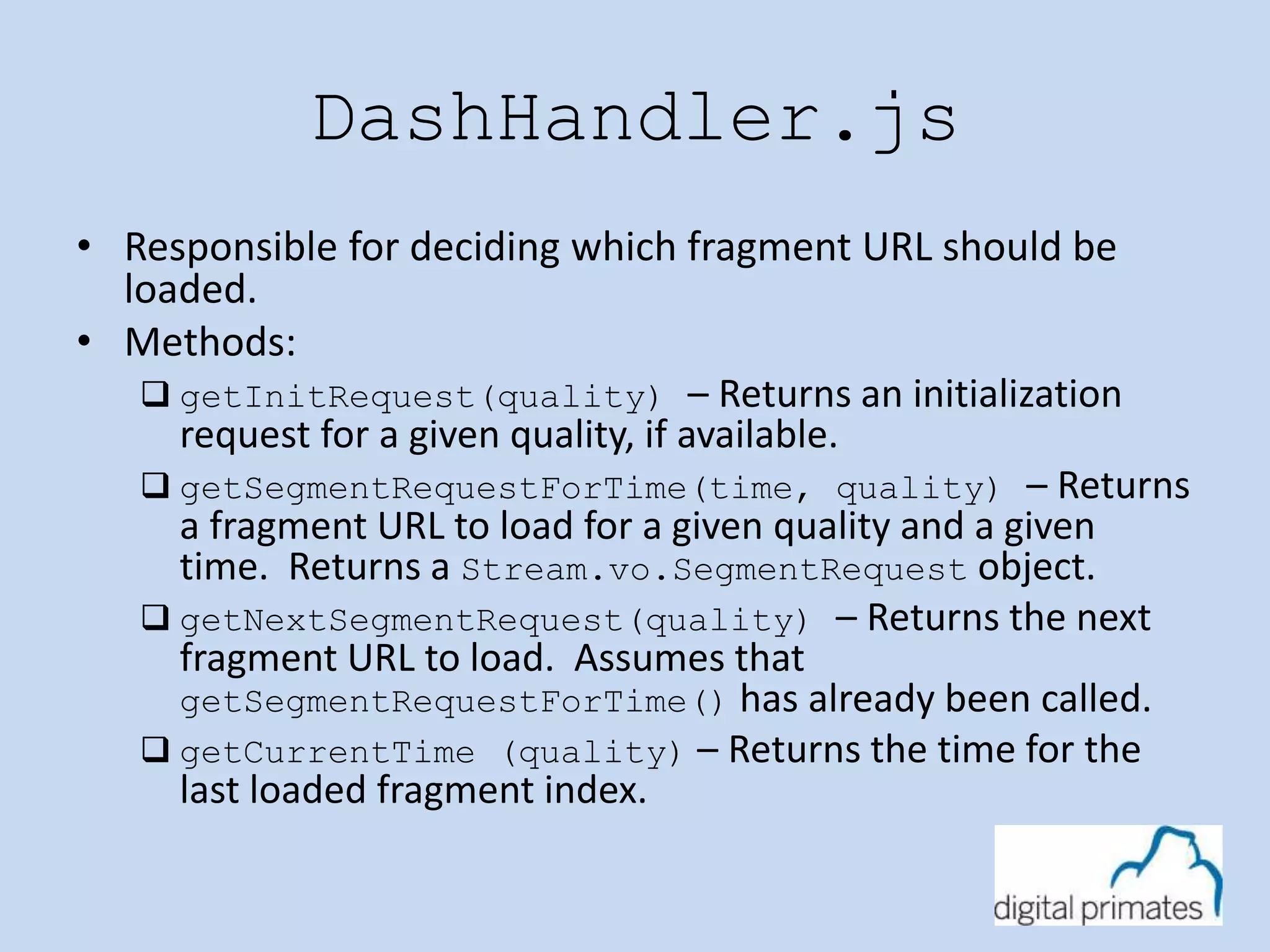 DashHandler.js 
• Responsible for deciding which fragment URL should be 
loaded. 
• Methods: 
 getInitRequest(quality) – Returns an initialization 
request for a given quality, if available. 
 getSegmentRequestForTime(time, quality) – Returns 
a fragment URL to load for a given quality and a given 
time. Returns a Stream.vo.SegmentRequest object. 
 getNextSegmentRequest(quality) – Returns the next 
fragment URL to load. Assumes that 
getSegmentRequestForTime() has already been called. 
 getCurrentTime (quality) – Returns the time for the 
last loaded fragment index. 
 