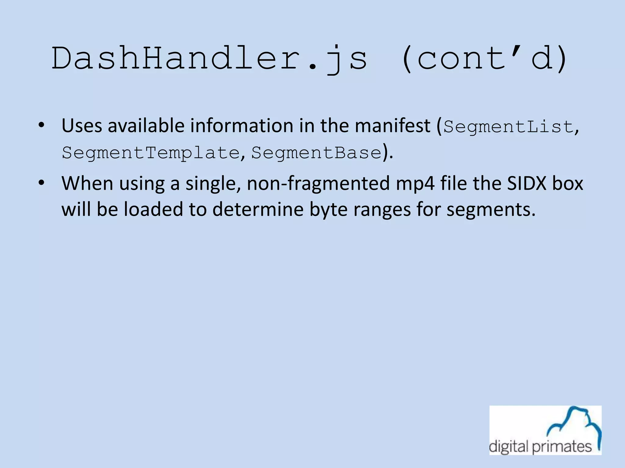 DashHandler.js (cont’d) 
• Uses available information in the manifest (SegmentList, 
SegmentTemplate, SegmentBase). 
• When using a single, non-fragmented mp4 file the SIDX box 
will be loaded to determine byte ranges for segments. 
 