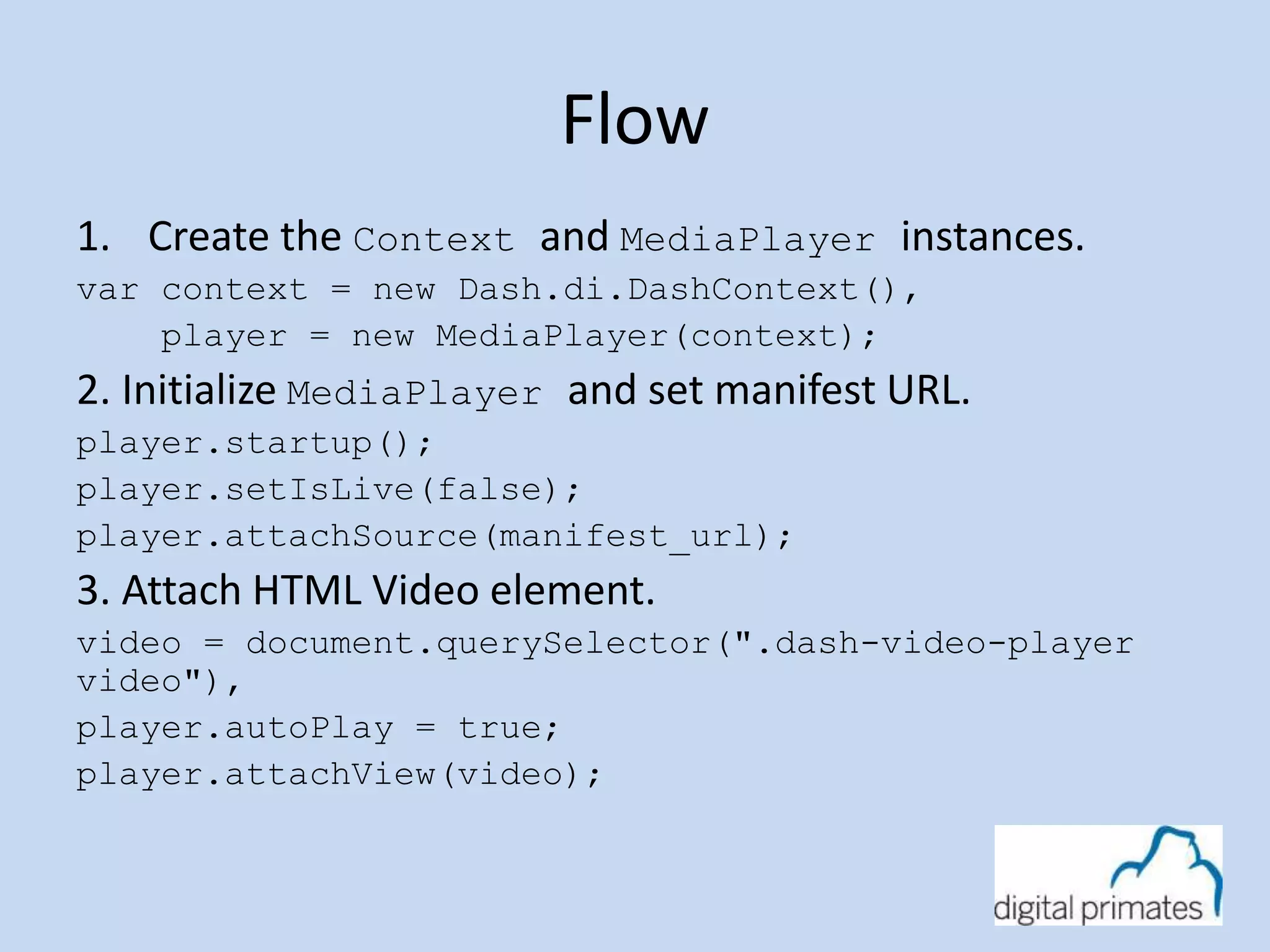 Flow 
1. Create the Context and MediaPlayer instances. 
var context = new Dash.di.DashContext(), 
player = new MediaPlayer(context); 
2. Initialize MediaPlayer and set manifest URL. 
player.startup(); 
player.setIsLive(false); 
player.attachSource(manifest_url); 
3. Attach HTML Video element. 
video = document.querySelector(".dash-video-player 
video"), 
player.autoPlay = true; 
player.attachView(video); 
 