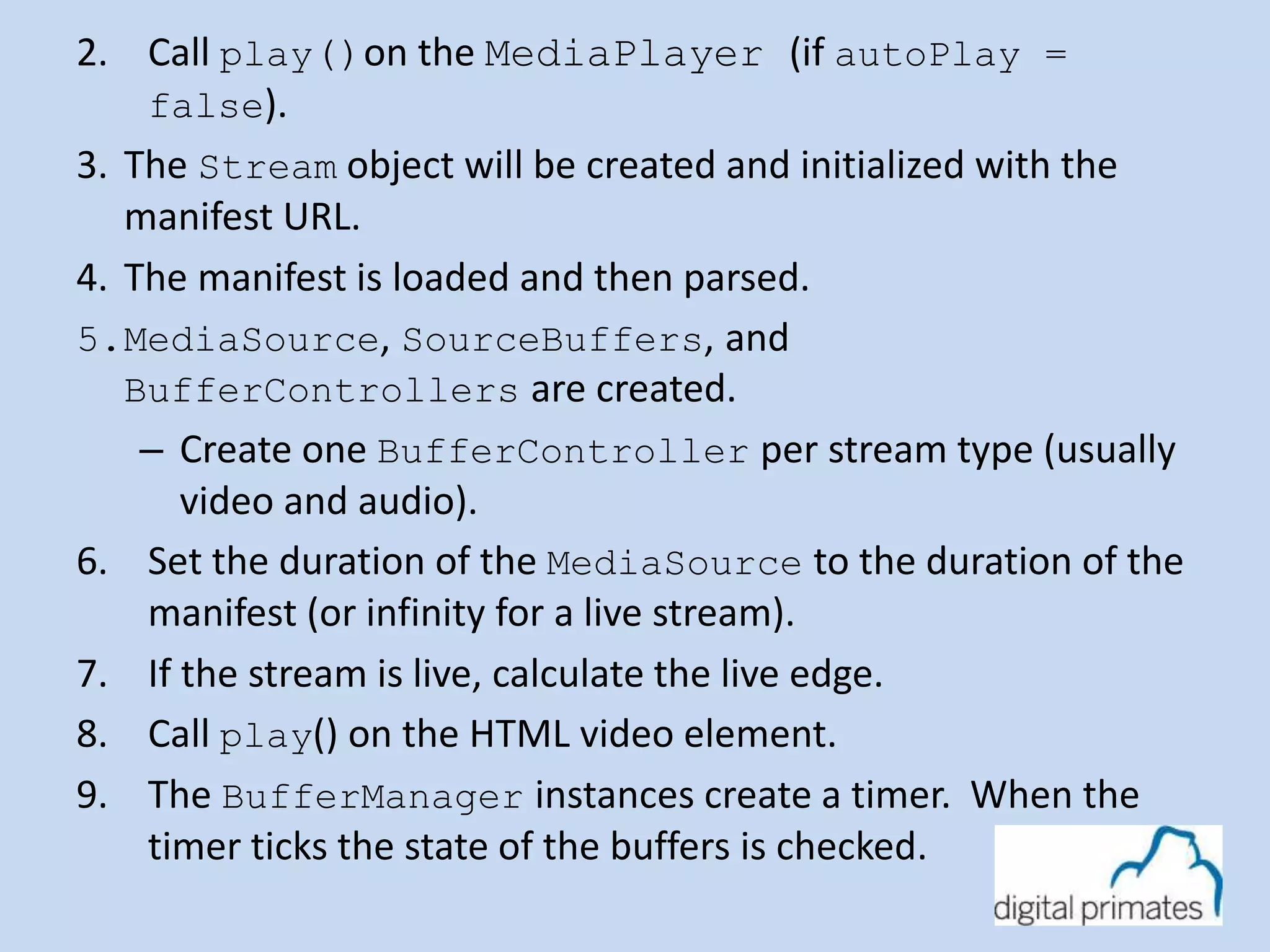 2. Call play()on the MediaPlayer (if autoPlay = 
false). 
3. The Stream object will be created and initialized with the 
manifest URL. 
4. The manifest is loaded and then parsed. 
5.MediaSource, SourceBuffers, and 
BufferControllers are created. 
– Create one BufferController per stream type (usually 
video and audio). 
6. Set the duration of the MediaSource to the duration of the 
manifest (or infinity for a live stream). 
7. If the stream is live, calculate the live edge. 
8. Call play() on the HTML video element. 
9. The BufferManager instances create a timer. When the 
timer ticks the state of the buffers is checked. 
 