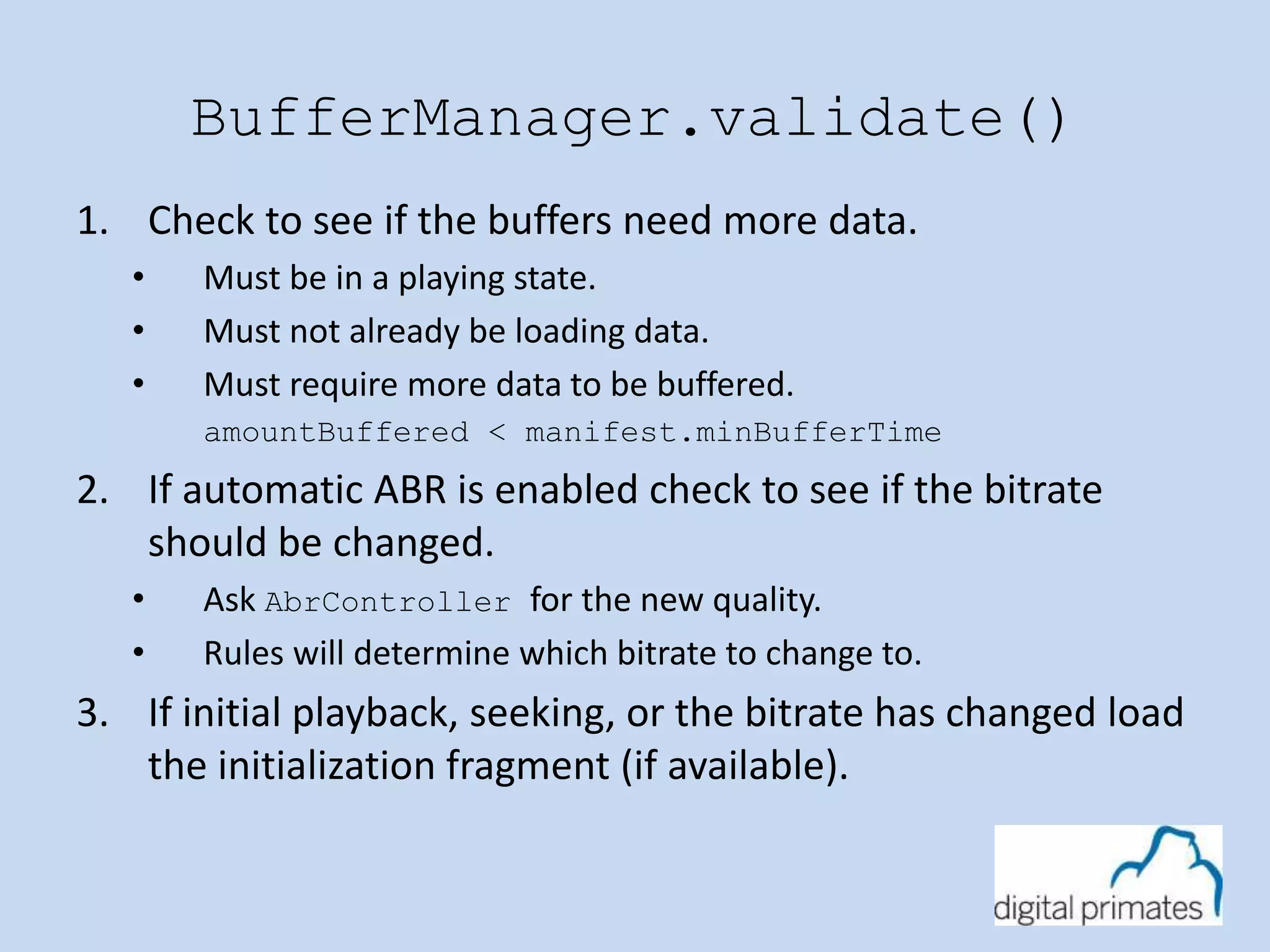 BufferManager.validate() 
1. Check to see if the buffers need more data. 
• Must be in a playing state. 
• Must not already be loading data. 
• Must require more data to be buffered. 
amountBuffered < manifest.minBufferTime 
2. If automatic ABR is enabled check to see if the bitrate 
should be changed. 
• Ask AbrController for the new quality. 
• Rules will determine which bitrate to change to. 
3. If initial playback, seeking, or the bitrate has changed load 
the initialization fragment (if available). 
 