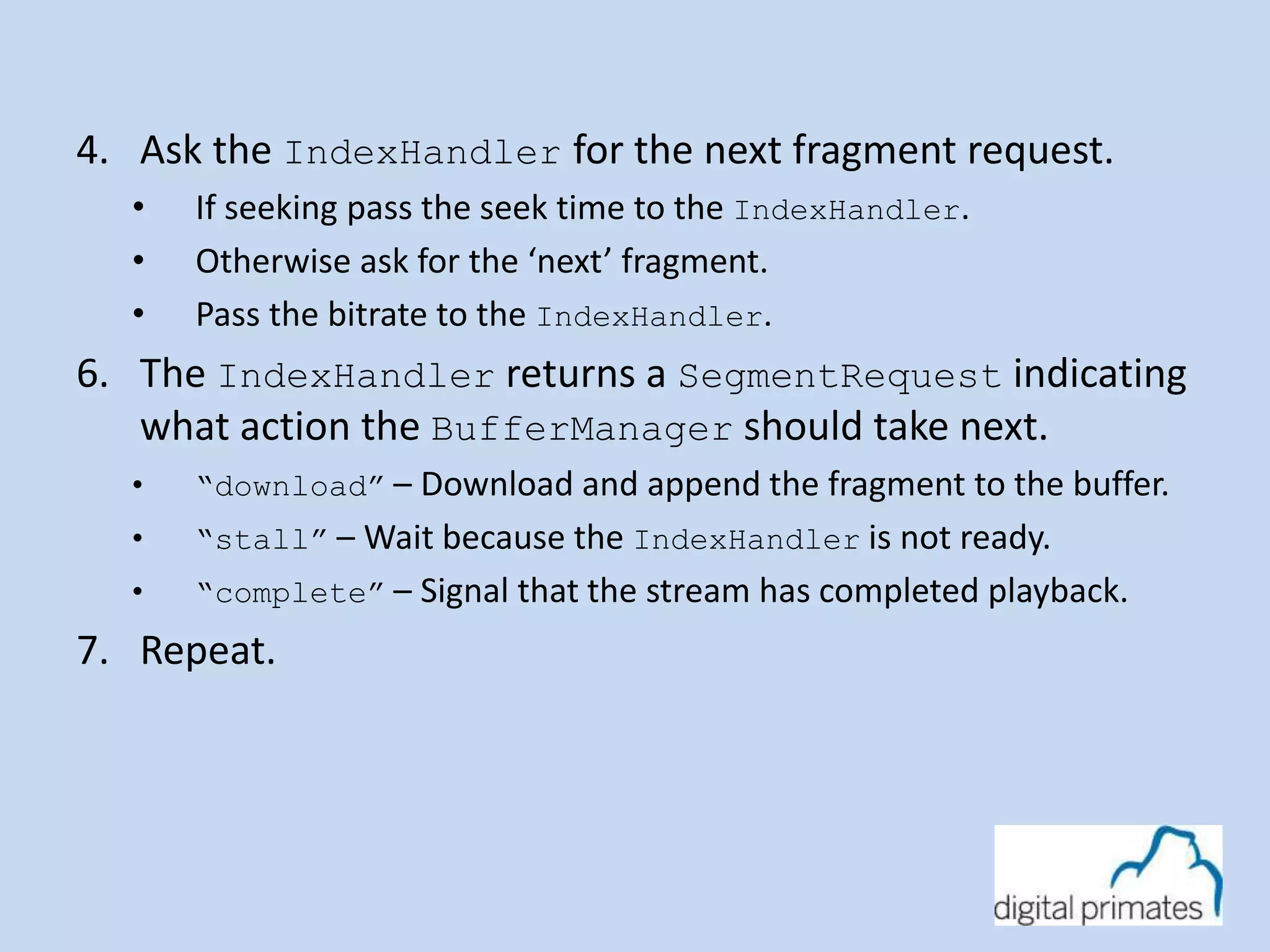 4. Ask the IndexHandler for the next fragment request. 
• If seeking pass the seek time to the IndexHandler. 
• Otherwise ask for the ‘next’ fragment. 
• Pass the bitrate to the IndexHandler. 
6. The IndexHandler returns a SegmentRequest indicating 
what action the BufferManager should take next. 
• “download” – Download and append the fragment to the buffer. 
• “stall” – Wait because the IndexHandler is not ready. 
• “complete” – Signal that the stream has completed playback. 
7. Repeat. 
 
