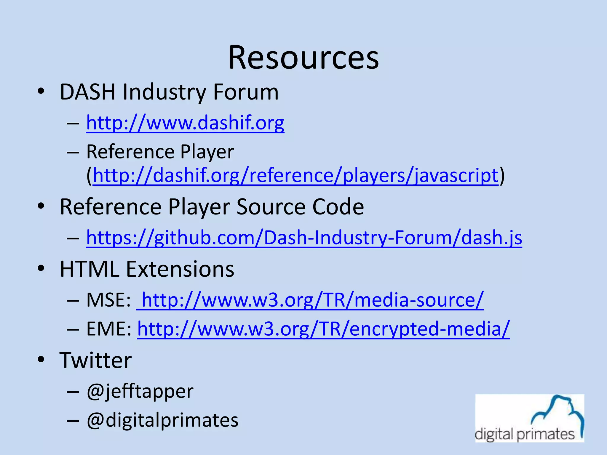 Resources 
• DASH Industry Forum 
– http://www.dashif.org 
– Reference Player 
(http://dashif.org/reference/players/javascript) 
• Reference Player Source Code 
– https://github.com/Dash-Industry-Forum/dash.js 
• HTML Extensions 
– MSE: http://www.w3.org/TR/media-source/ 
– EME: http://www.w3.org/TR/encrypted-media/ 
• Twitter 
– @jefftapper 
– @digitalprimates 
 