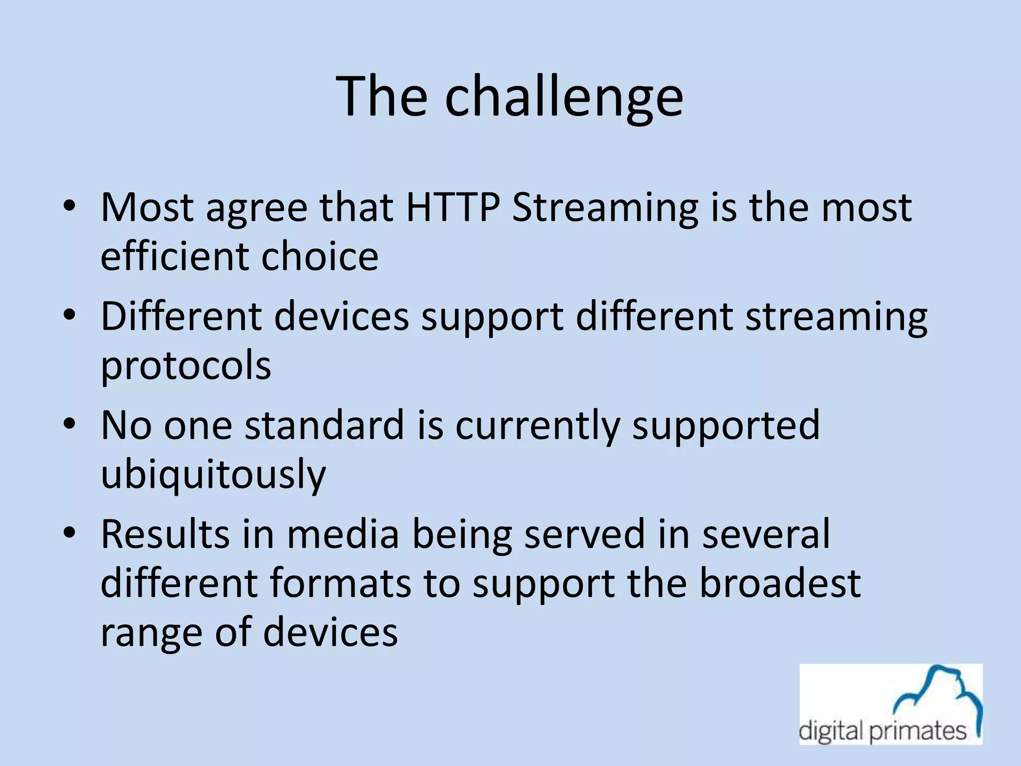 The challenge 
• Most agree that HTTP Streaming is the most 
efficient choice 
• Different devices support different streaming 
protocols 
• No one standard is currently supported 
ubiquitously 
• Results in media being served in several 
different formats to support the broadest 
range of devices 
 