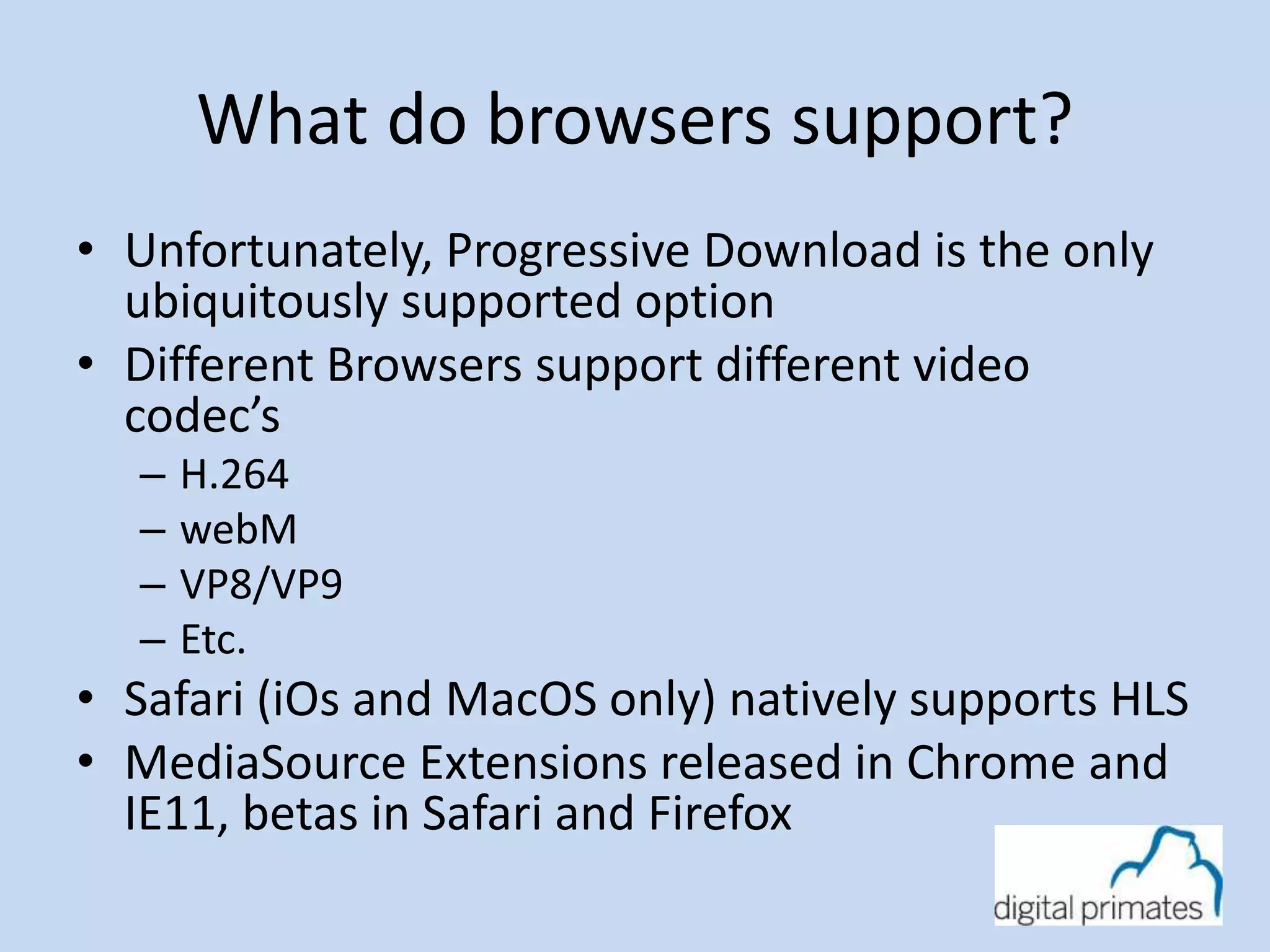 What do browsers support? 
• Unfortunately, Progressive Download is the only 
ubiquitously supported option 
• Different Browsers support different video 
codec’s 
– H.264 
– webM 
– VP8/VP9 
– Etc. 
• Safari (iOs and MacOS only) natively supports HLS 
• MediaSource Extensions released in Chrome and 
IE11, betas in Safari and Firefox 
 