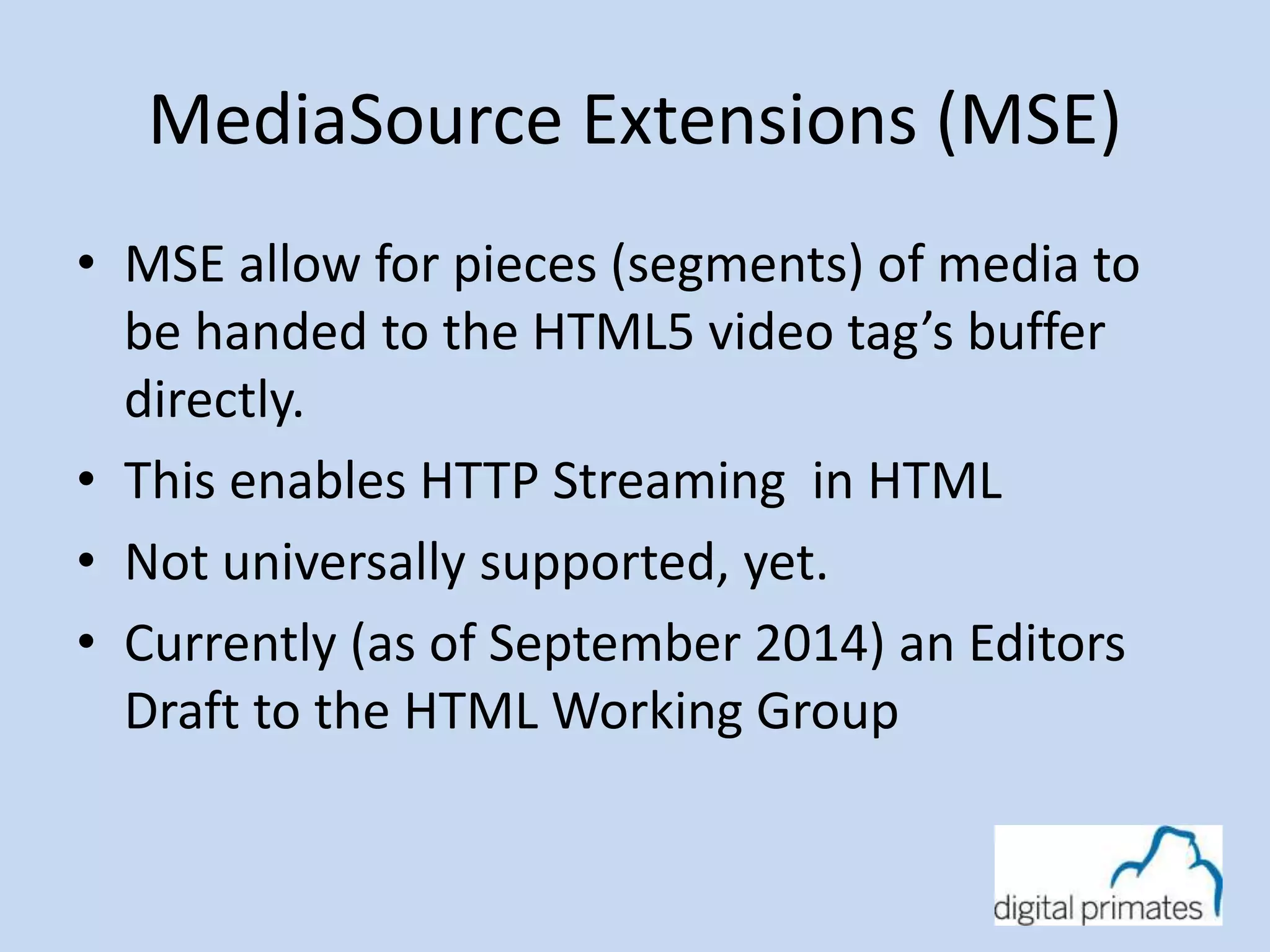 MediaSource Extensions (MSE) 
• MSE allow for pieces (segments) of media to 
be handed to the HTML5 video tag’s buffer 
directly. 
• This enables HTTP Streaming in HTML 
• Not universally supported, yet. 
• Currently (as of September 2014) an Editors 
Draft to the HTML Working Group 
 
