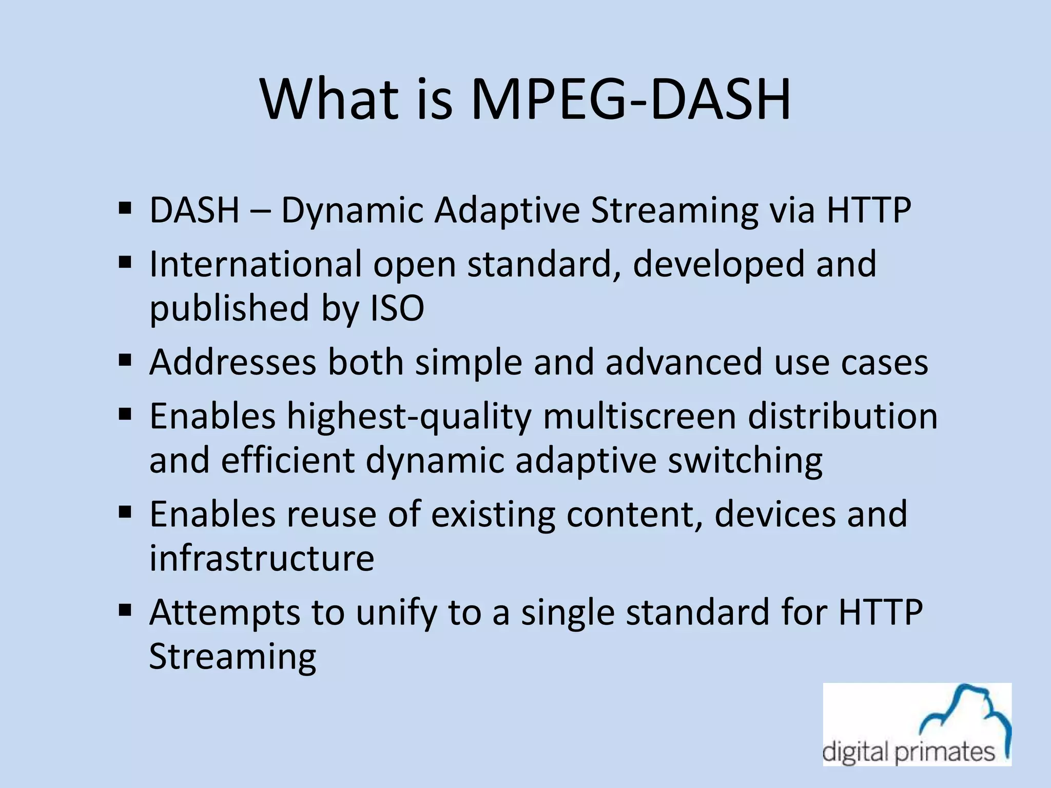 What is MPEG-DASH 
 DASH – Dynamic Adaptive Streaming via HTTP 
 International open standard, developed and 
published by ISO 
 Addresses both simple and advanced use cases 
 Enables highest-quality multiscreen distribution 
and efficient dynamic adaptive switching 
 Enables reuse of existing content, devices and 
infrastructure 
 Attempts to unify to a single standard for HTTP 
Streaming 
 