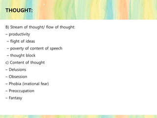 THOUGHT:
B) Stream of thought/ flow of thought:
– productivity
– flight of ideas
– poverty of content of speech
– thought block
c) Content of thought
– Delusions
– Obsession
– Phobia (irrational fear)
– Preoccupation
– Fantasy
 