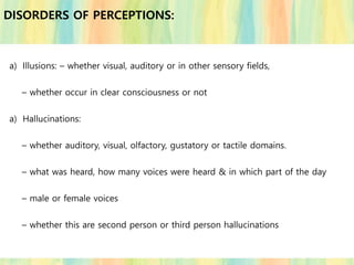 a) Illusions: – whether visual, auditory or in other sensory fields,
– whether occur in clear consciousness or not
a) Hallucinations:
– whether auditory, visual, olfactory, gustatory or tactile domains.
– what was heard, how many voices were heard & in which part of the day
– male or female voices
– whether this are second person or third person hallucinations
DISORDERS OF PERCEPTIONS:
 