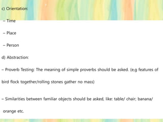 c) Orientation:
– Time
– Place
– Person
d) Abstraction:
– Proverb Testing: The meaning of simple proverbs should be asked. (e,g features of
bird flock together/rolling stones gather no mass)
– Similarities between familiar objects should be asked, like: table/ chair; banana/
orange etc.
 