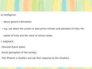 e) Intelligence:
– about general information,
– e.g.; ask about the current or past prime minister and president of India, the
capital of India and the name of various states.
• Judgment: :
-Personal (future plans)
-Social (perception of the society.)
-Test (Present a situation and ask their response to the situation).
 