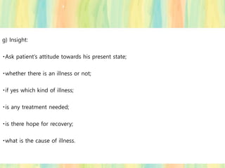 g) Insight:
Ask patient’s attitude towards his present state;
whether there is an illness or not;
if yes which kind of illness;
is any treatment needed;
is there hope for recovery;
what is the cause of illness.
 