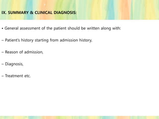 • General assessment of the patient should be written along with:
– Patient’s history starting from admission history,
– Reason of admission,
– Diagnosis,
– Treatment etc.
IX. SUMMARY & CLINICAL DIAGNOSIS:
 
