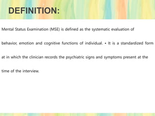 DEFINITION:
Mental Status Examination (MSE) is defined as the systematic evaluation of
behavior, emotion and cognitive functions of individual. • It is a standardized form
at in which the clinician records the psychiatric signs and symptoms present at the
time of the interview.
 