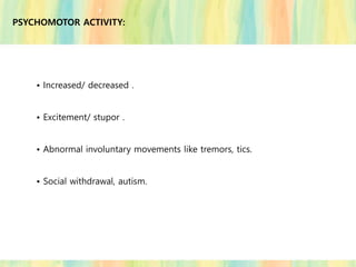 PSYCHOMOTOR ACTIVITY:
• Increased/ decreased .
• Excitement/ stupor .
• Abnormal involuntary movements like tremors, tics.
• Social withdrawal, autism.
 