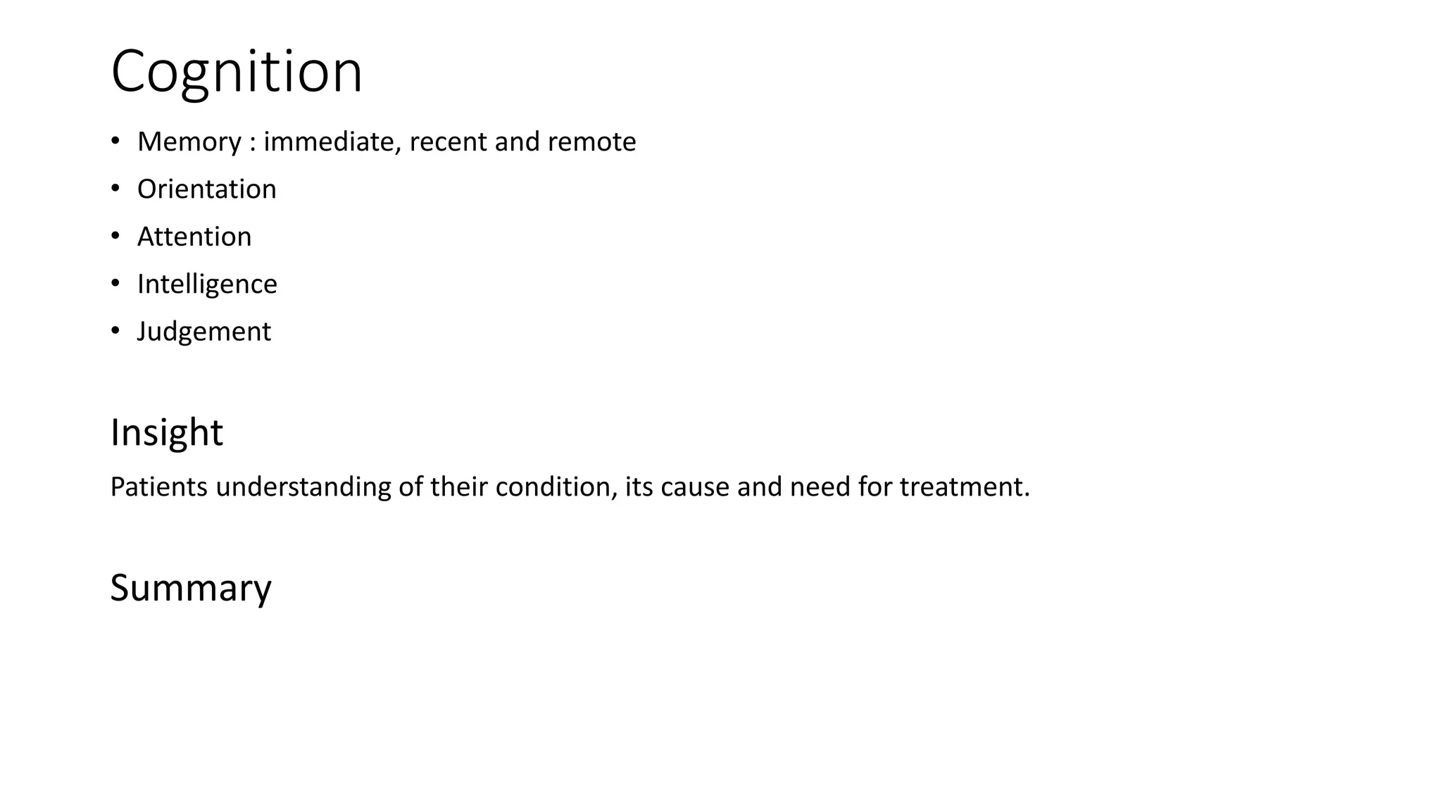 Cognition
• Memory : immediate, recent and remote
• Orientation
• Attention
• Intelligence
• Judgement
Insight
Patients understanding of their condition, its cause and need for treatment.
Summary
 