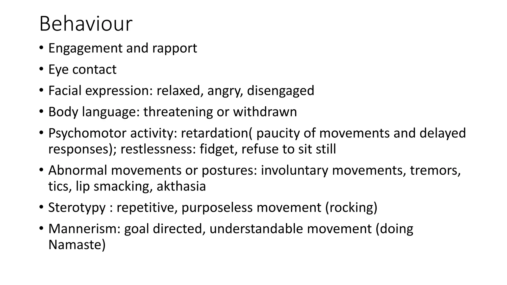 Behaviour
• Engagement and rapport
• Eye contact
• Facial expression: relaxed, angry, disengaged
• Body language: threatening or withdrawn
• Psychomotor activity: retardation( paucity of movements and delayed
responses); restlessness: fidget, refuse to sit still
• Abnormal movements or postures: involuntary movements, tremors,
tics, lip smacking, akthasia
• Sterotypy : repetitive, purposeless movement (rocking)
• Mannerism: goal directed, understandable movement (doing
Namaste)
 
