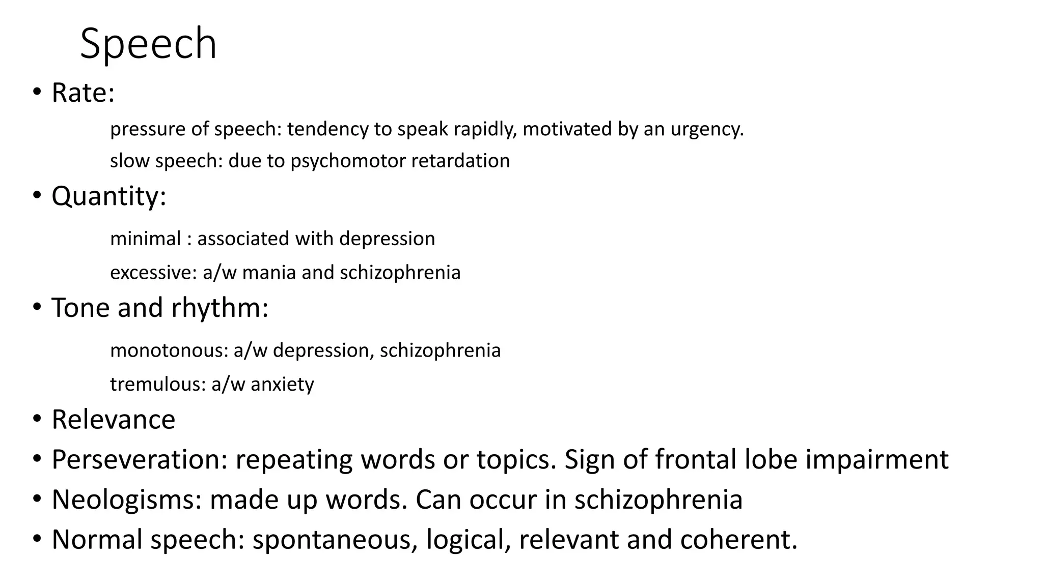 Speech
• Rate:
pressure of speech: tendency to speak rapidly, motivated by an urgency.
slow speech: due to psychomotor retardation
• Quantity:
minimal : associated with depression
excessive: a/w mania and schizophrenia
• Tone and rhythm:
monotonous: a/w depression, schizophrenia
tremulous: a/w anxiety
• Relevance
• Perseveration: repeating words or topics. Sign of frontal lobe impairment
• Neologisms: made up words. Can occur in schizophrenia
• Normal speech: spontaneous, logical, relevant and coherent.
 