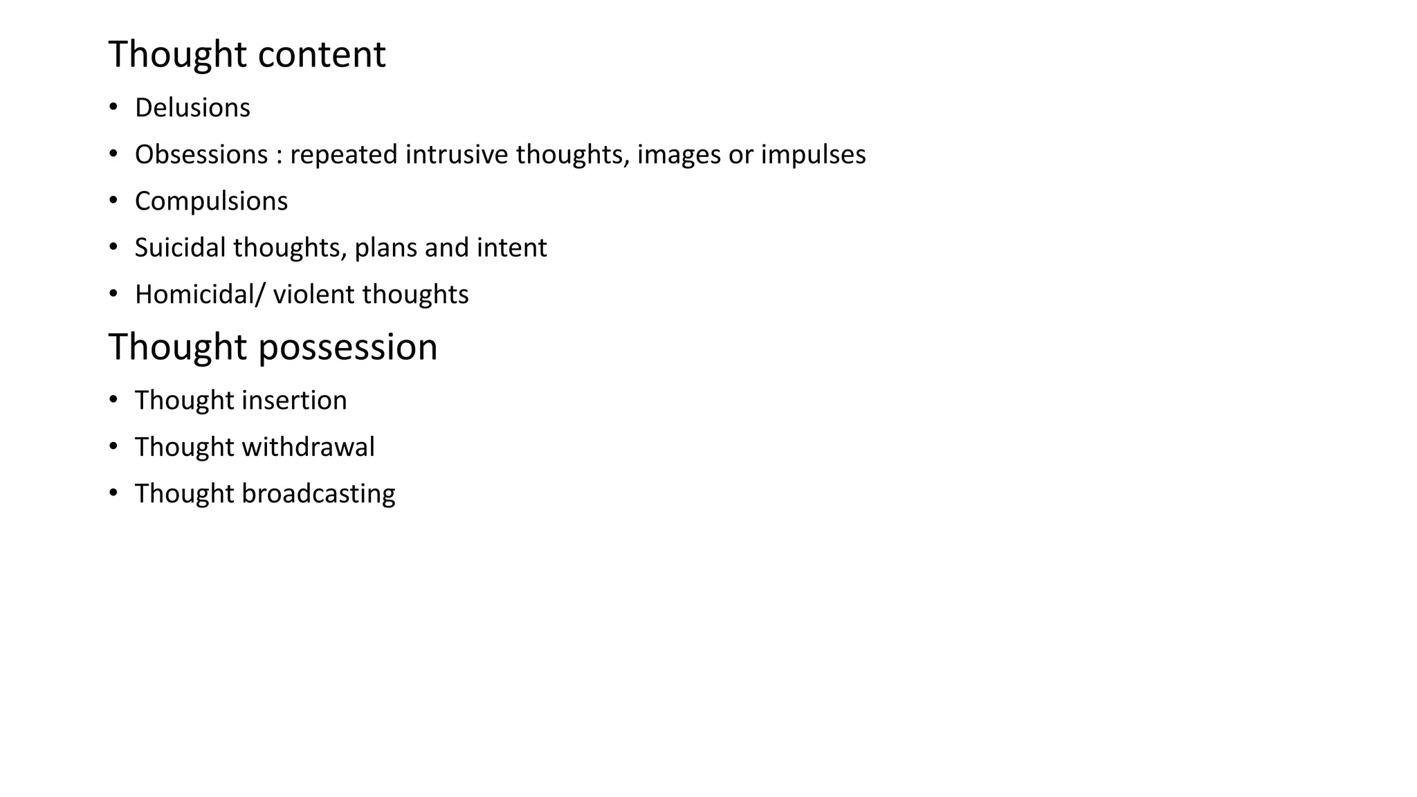 Thought content
• Delusions
• Obsessions : repeated intrusive thoughts, images or impulses
• Compulsions
• Suicidal thoughts, plans and intent
• Homicidal/ violent thoughts
Thought possession
• Thought insertion
• Thought withdrawal
• Thought broadcasting
 
