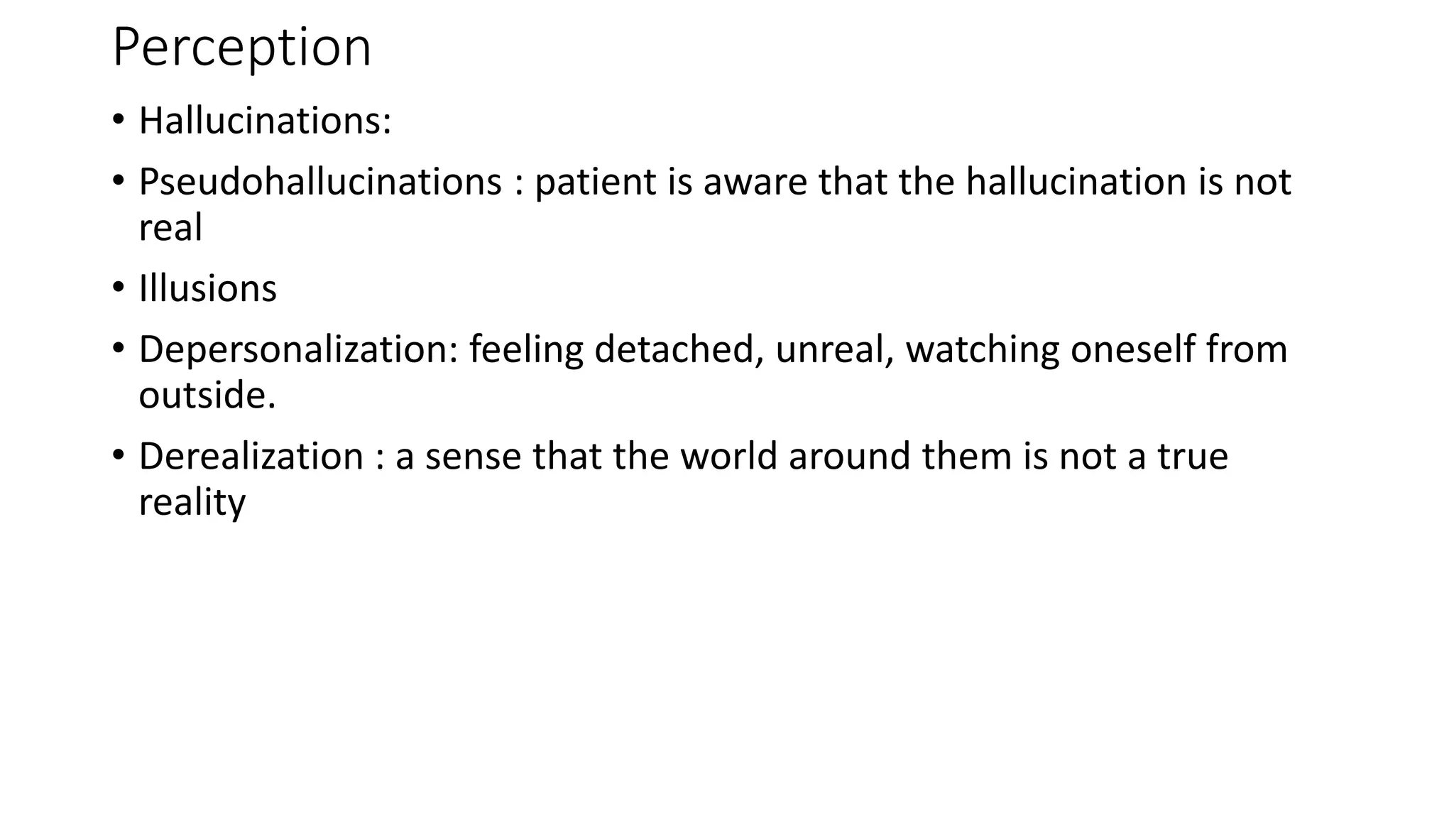 Perception
• Hallucinations:
• Pseudohallucinations : patient is aware that the hallucination is not
real
• Illusions
• Depersonalization: feeling detached, unreal, watching oneself from
outside.
• Derealization : a sense that the world around them is not a true
reality
 