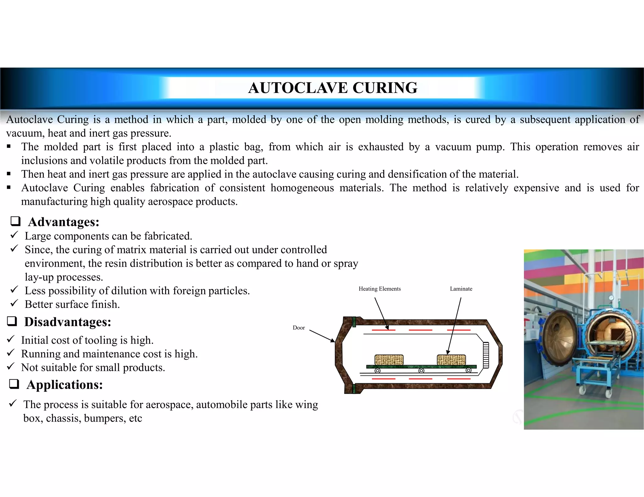  Large components can be fabricated.
 Since, the curing of matrix material is carried out under controlled
environment, the resin distribution is better as compared to hand or spray
lay-up processes.
 Less possibility of dilution with foreign particles.
 Better surface finish.
 Advantages:
 Initial cost of tooling is high.
 Running and maintenance cost is high.
 Not suitable for small products.
 Disadvantages:
 The process is suitable for aerospace, automobile parts like wing
box, chassis, bumpers, etc
 Applications:
AUTOCLAVE CURING
Autoclave Curing is a method in which a part, molded by one of the open molding methods, is cured by a subsequent application of
vacuum, heat and inert gas pressure.
 The molded part is first placed into a plastic bag, from which air is exhausted by a vacuum pump. This operation removes air
inclusions and volatile products from the molded part.
 Then heat and inert gas pressure are applied in the autoclave causing curing and densification of the material.
 Autoclave Curing enables fabrication of consistent homogeneous materials. The method is relatively expensive and is used for
manufacturing high quality aerospace products.
 