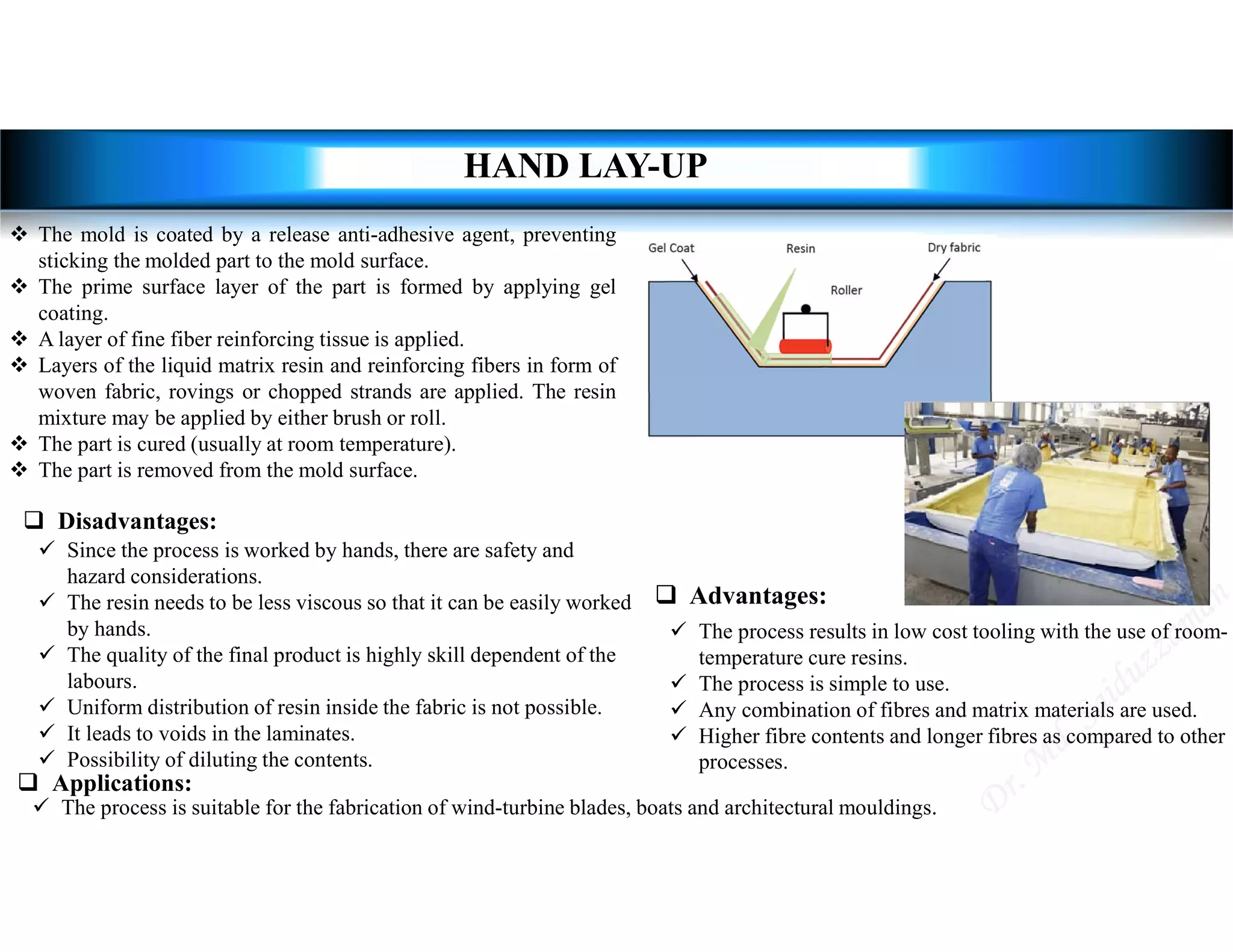  Advantages:
 The process results in low cost tooling with the use of room-
temperature cure resins.
 The process is simple to use.
 Any combination of fibres and matrix materials are used.
 Higher fibre contents and longer fibres as compared to other
processes.
 Disadvantages:
 Since the process is worked by hands, there are safety and
hazard considerations.
 The resin needs to be less viscous so that it can be easily worked
by hands.
 The quality of the final product is highly skill dependent of the
labours.
 Uniform distribution of resin inside the fabric is not possible.
 It leads to voids in the laminates.
 Possibility of diluting the contents.
 Applications:
 The process is suitable for the fabrication of wind-turbine blades, boats and architectural mouldings.
HAND LAY-UP
 The mold is coated by a release anti-adhesive agent, preventing
sticking the molded part to the mold surface.
 The prime surface layer of the part is formed by applying gel
coating.
 A layer of fine fiber reinforcing tissue is applied.
 Layers of the liquid matrix resin and reinforcing fibers in form of
woven fabric, rovings or chopped strands are applied. The resin
mixture may be applied by either brush or roll.
 The part is cured (usually at room temperature).
 The part is removed from the mold surface.
 