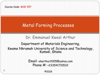 Metal Forming Processes
Dr. Emmanuel Kwesi Arthur
Email: ekarthur2005@yahoo.com
Phone #: +233541710532
Department of Materials Engineering,
Kwame Nkrumah University of Science and Technology,
Kumasi, Ghana
©2019
Course Code: MSE 457
1
 