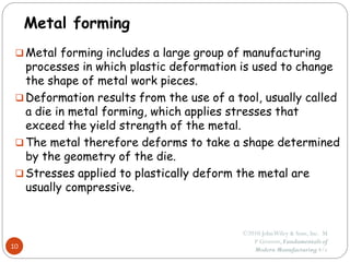 Metal forming
 Metal forming includes a large group of manufacturing
processes in which plastic deformation is used to change
the shape of metal work pieces.
 Deformation results from the use of a tool, usually called
a die in metal forming, which applies stresses that
exceed the yield strength of the metal.
 The metal therefore deforms to take a shape determined
by the geometry of the die.
 Stresses applied to plastically deform the metal are
usually compressive.
10
©2010 JohnWiley & Sons, Inc. M
P Groover, Fundamentals of
Modern Manufacturing 4/e
 