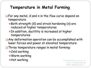 ©2010 JohnWiley & Sons, Inc. M
P Groover, Fundamentals of
Modern Manufacturing 4/e
Temperature in Metal Forming
 For any metal, K and n in the flow curve depend on
temperature
Both strength (K) and strain hardening (n) are
reduced at higher temperatures
In addition, ductility is increased at higher
temperatures
 Any deformation operation can be accomplished with
lower forces and power at elevated temperature
 Three temperature ranges in metal forming:
Cold working
Warm working
Hot working
 