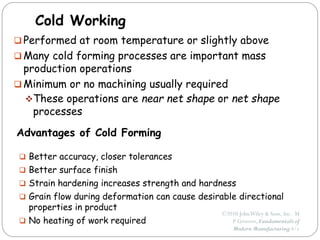 ©2010 JohnWiley & Sons, Inc. M
P Groover, Fundamentals of
Modern Manufacturing 4/e
Cold Working
 Performed at room temperature or slightly above
 Many cold forming processes are important mass
production operations
 Minimum or no machining usually required
These operations are near net shape or net shape
processes
Advantages of Cold Forming
 Better accuracy, closer tolerances
 Better surface finish
 Strain hardening increases strength and hardness
 Grain flow during deformation can cause desirable directional
properties in product
 No heating of work required
 