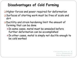 ©2010 JohnWiley & Sons, Inc. M
P Groover, Fundamentals of
Modern Manufacturing 4/e
Disadvantages of Cold Forming
 Higher forces and power required for deformation
 Surfaces of starting work must be free of scale and
dirt
 Ductility and strain hardening limit the amount of
forming that can be done
In some cases, metal must be annealed before
further deformation can be accomplished
In other cases, metal is simply not ductile enough to
be cold worked
 