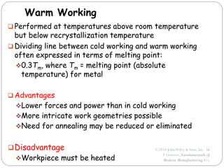 ©2010 JohnWiley & Sons, Inc. M
P Groover, Fundamentals of
Modern Manufacturing 4/e
Warm Working
 Performed at temperatures above room temperature
but below recrystallization temperature
 Dividing line between cold working and warm working
often expressed in terms of melting point:
0.3Tm, where Tm = melting point (absolute
temperature) for metal
 Advantages
Lower forces and power than in cold working
More intricate work geometries possible
Need for annealing may be reduced or eliminated
Disadvantage
Workpiece must be heated
 