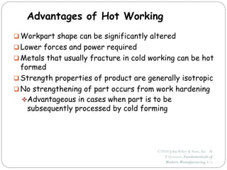 ©2010 JohnWiley & Sons, Inc. M
P Groover, Fundamentals of
Modern Manufacturing 4/e
Advantages of Hot Working
 Workpart shape can be significantly altered
 Lower forces and power required
 Metals that usually fracture in cold working can be hot
formed
 Strength properties of product are generally isotropic
 No strengthening of part occurs from work hardening
Advantageous in cases when part is to be
subsequently processed by cold forming
 