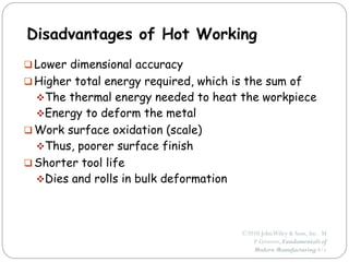 ©2010 JohnWiley & Sons, Inc. M
P Groover, Fundamentals of
Modern Manufacturing 4/e
Disadvantages of Hot Working
 Lower dimensional accuracy
 Higher total energy required, which is the sum of
The thermal energy needed to heat the workpiece
Energy to deform the metal
 Work surface oxidation (scale)
Thus, poorer surface finish
 Shorter tool life
Dies and rolls in bulk deformation
 