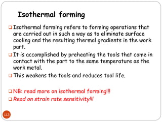 Isothermal forming
 Isothermal forming refers to forming operations that
are carried out in such a way as to eliminate surface
cooling and the resulting thermal gradients in the work
part.
 It is accomplished by preheating the tools that come in
contact with the part to the same temperature as the
work metal.
 This weakens the tools and reduces tool life.
 NB: read more on isothermal forming!!!
 Read on strain rate sensitivity!!!
113
 