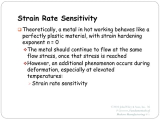 ©2010 JohnWiley & Sons, Inc. M
P Groover, Fundamentals of
Modern Manufacturing 4/e
Strain Rate Sensitivity
 Theoretically, a metal in hot working behaves like a
perfectly plastic material, with strain hardening
exponent n = 0
The metal should continue to flow at the same
flow stress, once that stress is reached
However, an additional phenomenon occurs during
deformation, especially at elevated
temperatures:
Strain rate sensitivity
 