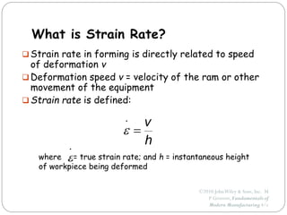 ©2010 JohnWiley & Sons, Inc. M
P Groover, Fundamentals of
Modern Manufacturing 4/e
What is Strain Rate?
 Strain rate in forming is directly related to speed
of deformation v
 Deformation speed v = velocity of the ram or other
movement of the equipment
 Strain rate is defined:
where = true strain rate; and h = instantaneous height
of workpiece being deformed
h
v

.

.

 