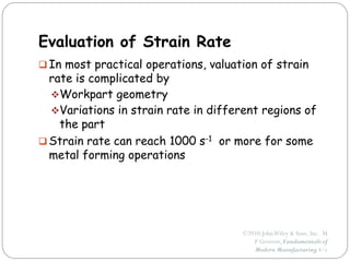 ©2010 JohnWiley & Sons, Inc. M
P Groover, Fundamentals of
Modern Manufacturing 4/e
Evaluation of Strain Rate
 In most practical operations, valuation of strain
rate is complicated by
Workpart geometry
Variations in strain rate in different regions of
the part
 Strain rate can reach 1000 s-1 or more for some
metal forming operations
 