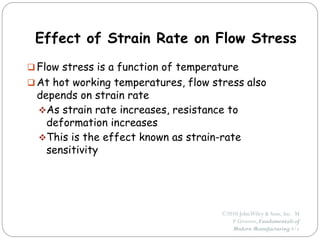 ©2010 JohnWiley & Sons, Inc. M
P Groover, Fundamentals of
Modern Manufacturing 4/e
Effect of Strain Rate on Flow Stress
 Flow stress is a function of temperature
 At hot working temperatures, flow stress also
depends on strain rate
As strain rate increases, resistance to
deformation increases
This is the effect known as strain-rate
sensitivity
 