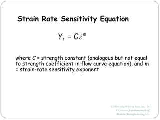 ©2010 JohnWiley & Sons, Inc. M
P Groover, Fundamentals of
Modern Manufacturing 4/e
Strain Rate Sensitivity Equation
where C = strength constant (analogous but not equal
to strength coefficient in flow curve equation), and m
= strain-rate sensitivity exponent
m
f C
Y ε

=
 