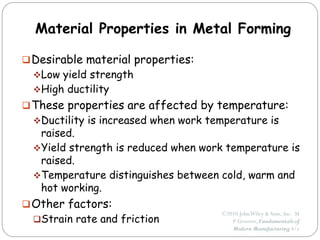 ©2010 JohnWiley & Sons, Inc. M
P Groover, Fundamentals of
Modern Manufacturing 4/e
Material Properties in Metal Forming
Desirable material properties:
Low yield strength
High ductility
These properties are affected by temperature:
Ductility is increased when work temperature is
raised.
Yield strength is reduced when work temperature is
raised.
Temperature distinguishes between cold, warm and
hot working.
Other factors:
Strain rate and friction
 