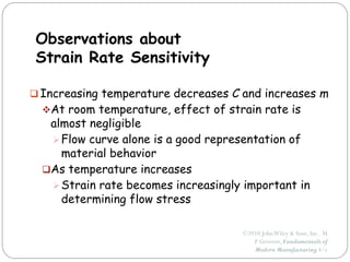 ©2010 JohnWiley & Sons, Inc. M
P Groover, Fundamentals of
Modern Manufacturing 4/e
Observations about
Strain Rate Sensitivity
 Increasing temperature decreases C and increases m
At room temperature, effect of strain rate is
almost negligible
Flow curve alone is a good representation of
material behavior
As temperature increases
Strain rate becomes increasingly important in
determining flow stress
 