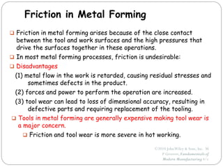 ©2010 JohnWiley & Sons, Inc. M
P Groover, Fundamentals of
Modern Manufacturing 4/e
Friction in Metal Forming
 Friction in metal forming arises because of the close contact
between the tool and work surfaces and the high pressures that
drive the surfaces together in these operations.
 In most metal forming processes, friction is undesirable:
 Disadvantages
(1) metal flow in the work is retarded, causing residual stresses and
sometimes defects in the product.
(2) forces and power to perform the operation are increased.
(3) tool wear can lead to loss of dimensional accuracy, resulting in
defective parts and requiring replacement of the tooling.
 Tools in metal forming are generally expensive making tool wear is
a major concern.
 Friction and tool wear is more severe in hot working.
 