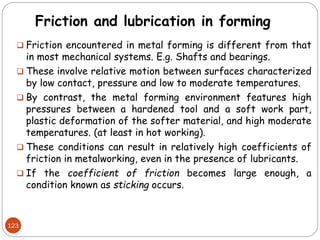 Friction and lubrication in forming
 Friction encountered in metal forming is different from that
in most mechanical systems. E.g. Shafts and bearings.
 These involve relative motion between surfaces characterized
by low contact, pressure and low to moderate temperatures.
 By contrast, the metal forming environment features high
pressures between a hardened tool and a soft work part,
plastic deformation of the softer material, and high moderate
temperatures. (at least in hot working).
 These conditions can result in relatively high coefficients of
friction in metalworking, even in the presence of lubricants.
 If the coefficient of friction becomes large enough, a
condition known as sticking occurs.
123
 