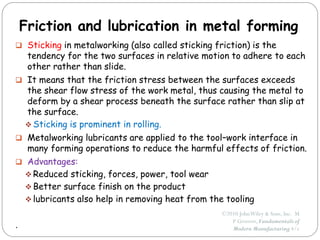 ©2010 JohnWiley & Sons, Inc. M
P Groover, Fundamentals of
Modern Manufacturing 4/e
Friction and lubrication in metal forming
 Sticking in metalworking (also called sticking friction) is the
tendency for the two surfaces in relative motion to adhere to each
other rather than slide.
 It means that the friction stress between the surfaces exceeds
the shear flow stress of the work metal, thus causing the metal to
deform by a shear process beneath the surface rather than slip at
the surface.
 Sticking is prominent in rolling.
 Metalworking lubricants are applied to the tool–work interface in
many forming operations to reduce the harmful effects of friction.
 Advantages:
 Reduced sticking, forces, power, tool wear
 Better surface finish on the product
 lubricants also help in removing heat from the tooling
.
 