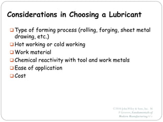 ©2010 JohnWiley & Sons, Inc. M
P Groover, Fundamentals of
Modern Manufacturing 4/e
Considerations in Choosing a Lubricant
 Type of forming process (rolling, forging, sheet metal
drawing, etc.)
 Hot working or cold working
 Work material
 Chemical reactivity with tool and work metals
 Ease of application
 Cost
 